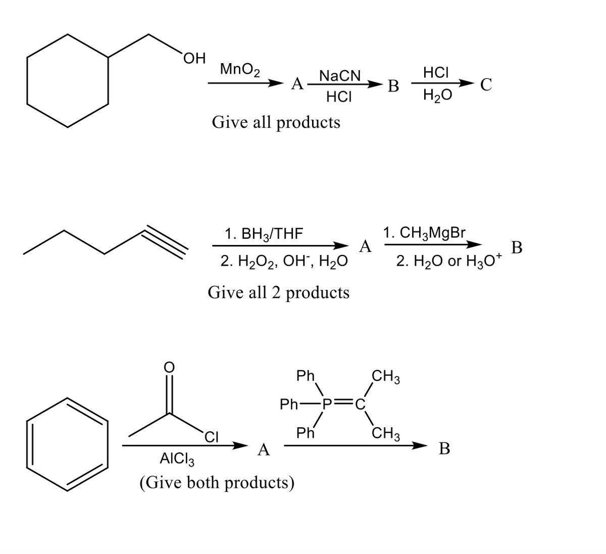 HO.
MnO2
HCI
NaCN
A:
C
H20
HCI
Give all products
1. ВНз/THF
1. CH3MGB.
A
В
2. H2O2, OH", H2O
2. H2О or Hg0*
Give all 2 products
Ph
CH3
Ph-P=
Ph
CH3
В
AICI3
(Give both products)
