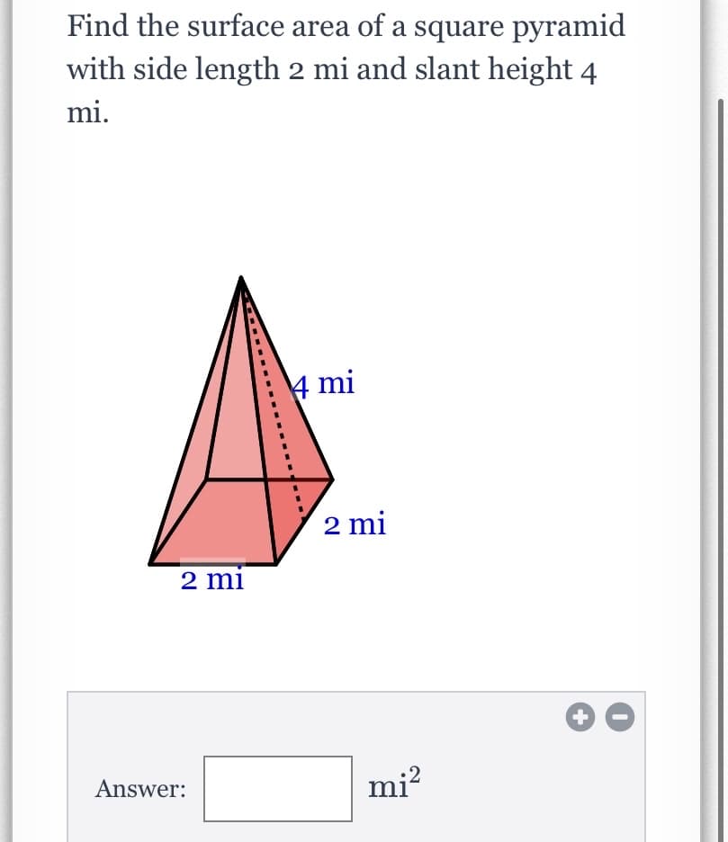 Find the surface area of a square pyramid
with side length 2 mi and slant height 4
mi.
4 mi
2 mi
2 mi
Answer:
mi?
+
