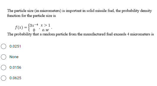 The particle size (in micrometers) is important in solid missile fuel, the probability density
function for the particle size is
f(x) = {°"o o.w
The probability that a random particle from the manufactured fuel exceeds 4 micrometers is
S3x-4 x>1
0 '0.w
0.0251
None
O 0.0156
O 0.0625
