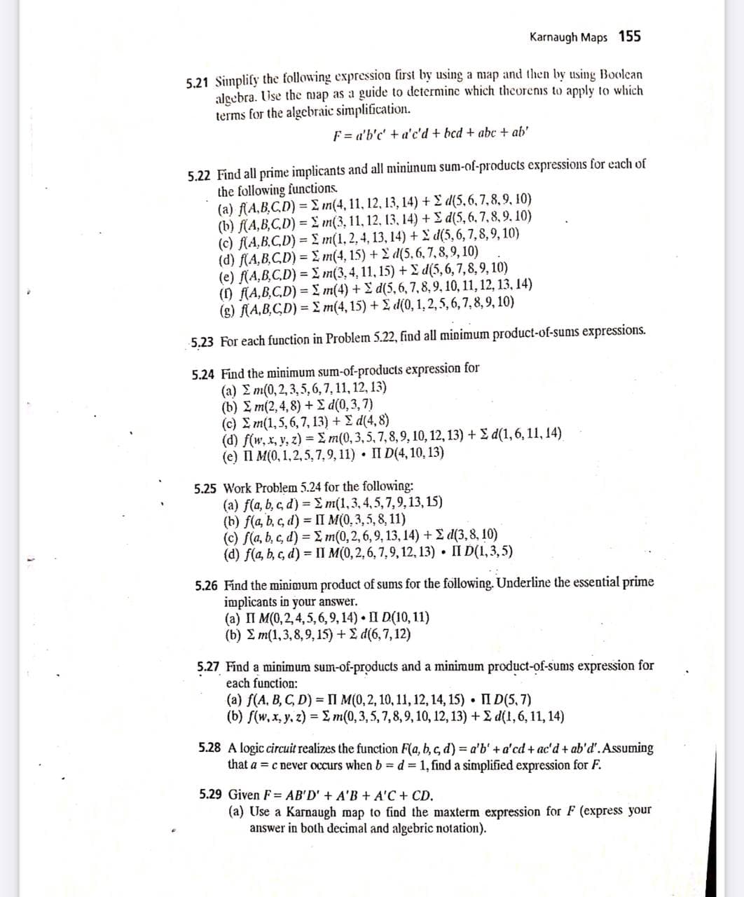 Karnaugh Maps 155
5.21 Simplify the following expression first by using a niap and then by using Boolean
alecbra. Use the nap as a guide to determine which theorenis to apply to which
terms for the algebraic simplification.
F = a'b'c' + a'c'd + bcd + abc + ab'
5.22 Find all prime implicants and all mininum sum-of-products expressions for each of
the following functions.
(a) (A,B.C.D) = E m(4, 11, 12, 13, 14) + E d(5,6,7,8,9, 10)
(b) f(A,B,C,D) = L m(3, 11, 12, 13, 14) + E d(5,6,7,8,9. 10)
(c) f(A,B.C,D) = £ m(1, 2, 4, 13, 14) + £ d(5, 6, 7,8,9, 10)
(d) (A,B,C.D) = £ m(4, 15) + d(5,6, 7, 8,9, 10)
(e) f(A,B,C,D) = L m(3,4, 11, 15) + £ d(5,6,7,8,9, 10)
() f(A,B,C,D) = I m(4) +E d(5,6,7,8, 9, 10, 11, 12, 13, 14)
(g) fA,B,CD) = £ m(4, 15) + £ d(0, 1, 2,5, 6, 7, 8,9, 10)
5.23 For each function in Problem 5.22, find all minimum product-of-sums expressions.
5.24 Find the minimum sum-of-products expression for
(a) E m(0,2, 3,5,6, 7, 11, 12, 13)
( 6) Σm(2,4,8) +Σ d(0,3, 7)
( c ) Σm(1,5, 6,7, 13 ) + Σ d44,8
(d) f(w, x, y, z) = £ m(0, 3,5, 7, 8,9, 10, 12, 13) + E d(1,6, 11, 14).
(е) П М(0, 1,2,5, 7,9, 11) - П D(4,10, 13)
5.25 Work Problem 5.24 for the following:
(a) f(a, b, c, d) = E m(1,3,4,5,7,9,13, 15)
(b) f(a, b, c, d) = II M(0,3,5, 8, 11)
(c) f(a, b, c, d) = 2 m(0,2, 6, 9, 13, 14) + E d(3,8, 10)
(d) f(a, b, c, d) = II M(0,2,6, 7,9, 12, 13) • II D(1,3,5)
5.26 Find the minimum product of sums for the following. Underline the essential prime
implicants in your answer.
(a) II M(0,2, 4,5, 6, 9,14) • II D(10, 11)
( b) Σm(1 ,3 , 8,9, 15)+ Σd(6,7, 12 )
5.27 Find a minimum sum-of-products and a minimum product-of-sums expression for
each function:
(a) f(A, B, C, D) = II M(0,2, 10, 11, 12, 14, 15) • II D(5,7)
(b) f(w, x, y. z) = E m(0,3, 5,7,8, 9, 10, 12, 13) + 2 d(1,6, 11, 14)
5.28 A logic circuit realizes the function F(a, b, c, d) = a'b' + a'cd + ac'd + ab'd'. Assuming
that a = c never occurs when b = d = 1, find a simplified expression for F.
5.29 Given F= AB'D' + A'B + A'C + CD.
(a) Use a Karnaugh map to find the maxterm expression for F (express your
answer in both decimal and algebric notation).
