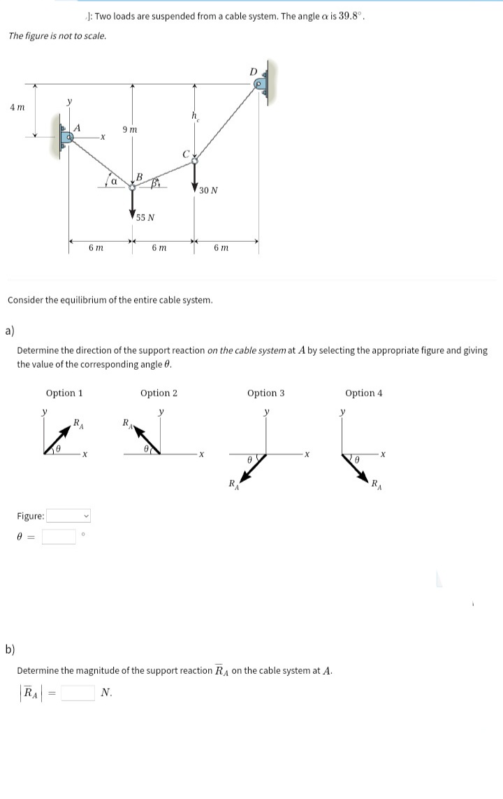 J: Two loads are suspended from a cable system. The angle a is 39.8°.
The figure is not to scale.
4 m
h.
9 m
30 N
55 N
6 m
6 m
6 m
Consider the equilibrium of the entire cable system.
a)
Determine the direction of the support reaction on the cable system at A by selecting the appropriate figure and giving
the value of the corresponding angle 0.
Option 1
Option 2
Option 3
Option 4
RA
RA
Figure:
b)
Determine the magnitude of the support reaction RA on the cable system at A.
N.
