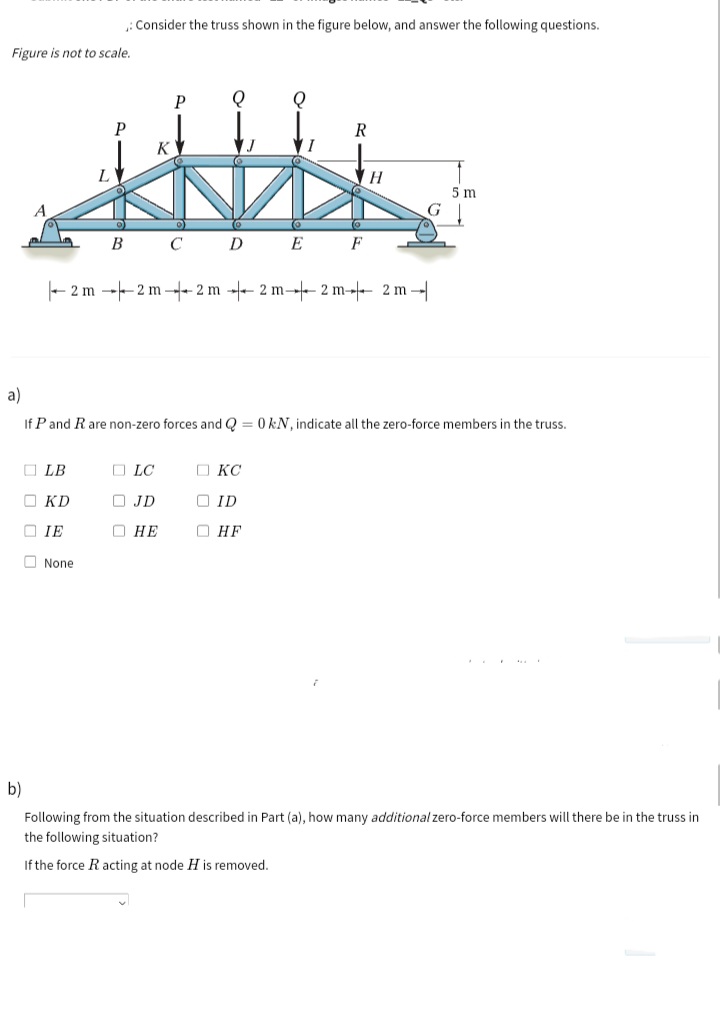 : Consider the truss shown in the figure below, and answer the following questions.
Figure is not to scale.
P
P
R
K
5 m
B C D E F
- 2 m --2 m - 2 m - 2 m- 2 m-- 2 m -
a)
If P and R are non-zero forces and Q = 0 kN, indicate all the zero-force members in the truss.
O LB
O LC
O KC
O KD
O JD
O ID
O IE
О НЕ
О НЕ
O None
b)
Following from the situation described in Part (a), how many additional zero-force members will there be in the truss in
the following situation?
If the force R acting at node H is removed.
