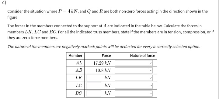 c)
Consider the situation where P = 4 kN, and Q and R are both non-zero forces acting in the direction shown in the
figure.
The forces in the members connected to the support at A are indicated in the table below. Calculate the forces in
members LK, LC and BC. For all the indicated truss members, state if the members are in tension, compression, or if
they are zero-force members.
The nature of the members are negatively marked; points will be deducted for every incorrectly selected option.
Member
Force
Nature of force
AL
17.29 kN
АВ
10.8 kN
LK
kN
LC
kN
ВС
kN
