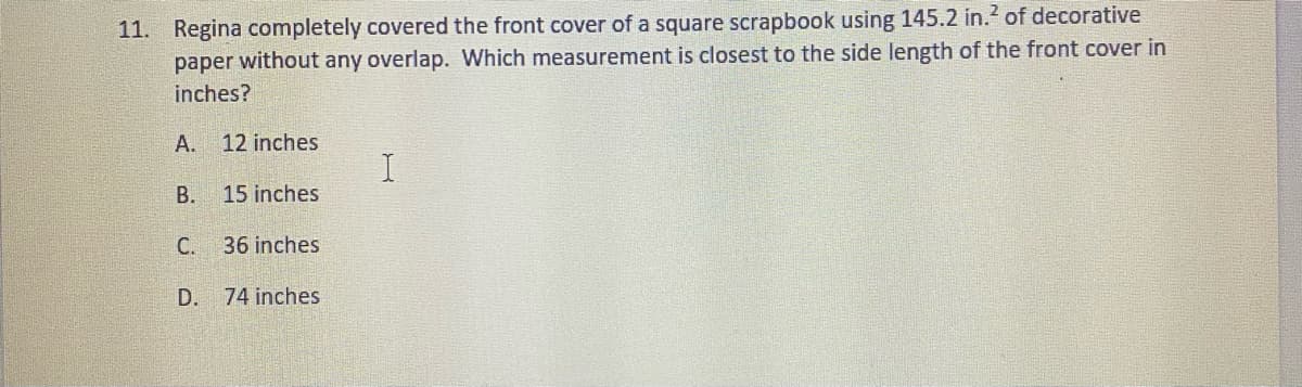 11. Regina completely covered the front cover of a square scrapbook using 145.2 in.? of decorative
paper without any overlap. Which measurement is closest to the side length of the front cover in
inches?
А.
12 inches
В.
15 inches
С.
36 inches
D.
74 inches
