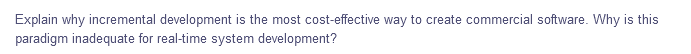 Explain why incremental development is the most cost-effective way to create commercial software. Why is this
paradigm inadequate for real-time system development?
