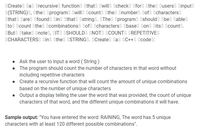 $Create$ $a$ $recursive$ function$ $that$ $will$ $check$ $for$ $the$ $users$ $input$
$(STRING)S, $the$ $program$ $will$ $count$ $the$ $number$ $of$ $characters$
$that$ Sare$ $found$ $in$ $that$ $string$. $The$ $program$ $should$ $be$ $able$
$to$ $count $the$ $combinations$ $of$ $characters$ $base$ $on$ $its$ $count$.
$But$ $take$ $note$, $IT$ $SHOULD$ $NOT$ $COUNT$ $REPETITIVES
$CHARACTERS$ $in$ $the$ $STRING$. $Create$ $a$ $C++$ $code$:
• Ask the user to input a word ( String)
The program should count the number of characters in that word without
including repetitive characters
• Create a recursive function that will count the amount of unique combinations
based on the number of unique characters
Output a display telling the user the word that was provided, the count of unique
characters of that word, and the different unique combinations it will have.
Sample output: "You have entered the word: RAINING, The word has 5 unique
characters with at least 120 different possible combinations".
