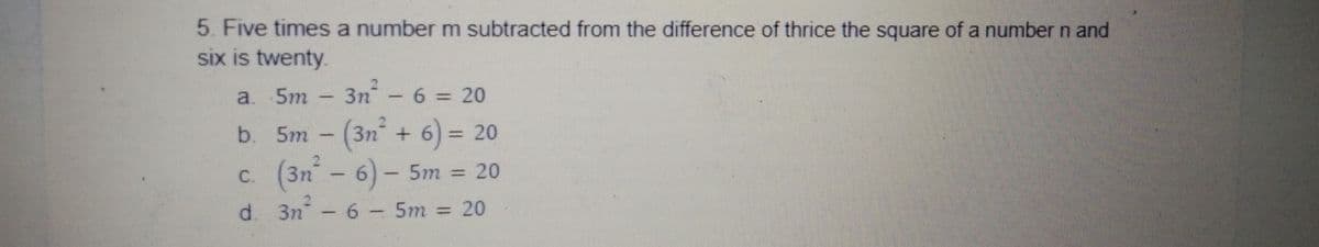 5. Five times a number m subtracted from the difference of thrice the square of a number n and
six is twenty.
a. 5m
3n - 6 = 20
b. 5m
3n +6) = 20
(3n - 6) - 5m = 20
C.
d. 3n - 6- 5m
= 20
