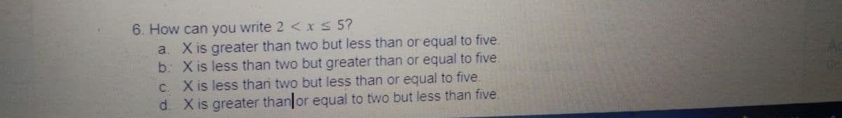 6. How can you write 2 <x 5?
a. X is greater than two but less than or equal to five.
b X is less than two but greater than or equal to five.
C. X is less than two but less than or equal to five.
d. X is greater than or equal to two but less than five.
