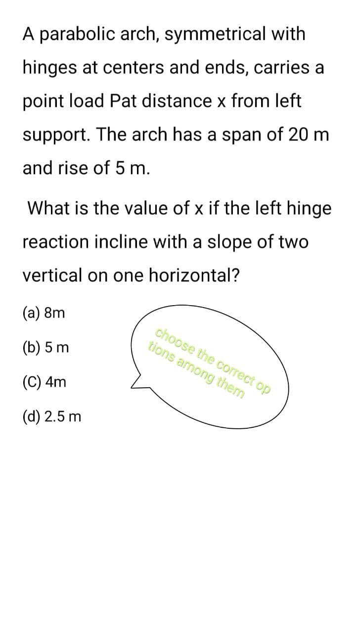 A parabolic arch, symmetrical with
hinges at centers and ends, carries a
point load Pat distance x from left
support. The arch has a span of 20 m
and rise of 5 m.
What is the value of x if the left hinge
reaction incline with a slope of two
vertical on one horizontal?
(a) 8m
(b) 5 m
(C) 4m
(d) 2.5 m
choose the correct op
tions among thern