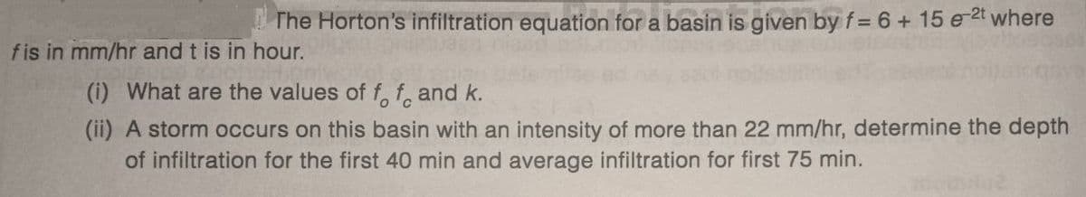 The Horton's infiltration equation for a basin is given by f = 6 + 15 e ²t where
fis in mm/hr and t is in hour.
(i) What are the values of f f and k.
(ii) A storm occurs on this basin with an intensity of more than 22 mm/hr, determine the depth
of infiltration for the first 40 min and average infiltration for first 75 min.