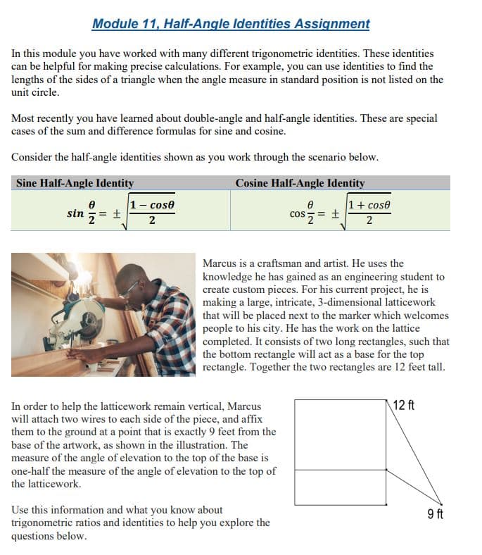 Module 11, Half-Angle Identities Assignment
In this module you have worked with many different trigonometric identities. These identities
can be helpful for making precise calculations. For example, you can use identities to find the
lengths of the sides of a triangle when the angle measure in standard position is not listed on the
unit circle.
Most recently you have learned about double-angle and half-angle identities. These are special
cases of the sum and difference formulas for sine and cosine.
Consider the half-angle identities shown as you work through the scenario below.
Sine Half-Angle Identity
Cosine Half-Angle Identity
1- cose
1+ cose
cos = +
sin
= +
2
2
Marcus is a craftsman and artist. He uses the
knowledge he has gained as an engineering student to
create custom pieces. For his current project, he is
making a large, intricate, 3-dimensional latticework
that will be placed next to the marker which welcomes
people to his city. He has the work on the lattice
completed. It consists of two long rectangles, such that
the bottom rectangle will act as a base for the top
rectangle. Together the two rectangles are 12 feet tall.
In order to help the latticework remain vertical, Marcus
will attach two wires to each side of the piece, and affix
them to the ground at a point that is exactly 9 feet from the
12 ft
base of the artwork, as shown in the illustration. The
measure of the angle of elevation to the top of the base is
one-half the measure of the angle of elevation to the top of
the latticework.
Use this information and what you know about
trigonometric ratios and identities to help you explore the
questions below.
9 ft
