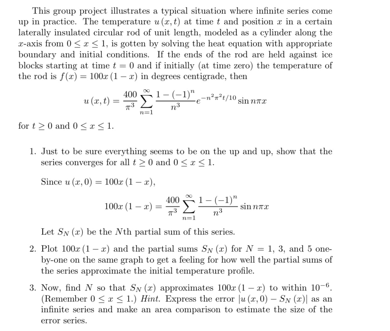 Just to be sure everything seems to be on the up and up, show that the
series converges for all t >0 and 0 <x < 1.
Since u (х, 0) — 100.х (1 — г),
400
1- (-1)"
100x (1 – x)
sin nAx
n3
n=1
Let SN (x) be the Nth partial sum of this series.
Plot 100x (1 – x) and the partial sums SN (x) for N = 1, 3, and 5 one-
by-one on the same graph to get a feeling for how well the partial sums of
the series approximate the initial temperature profile.
