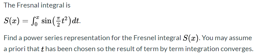 The Fresnal integral is
S(x) = o sin(÷ť²) dt.
Find a power series representation for the Fresnel integral S(x). You may assume
a priori that t has been chosen so the result of term by term integration converges.
