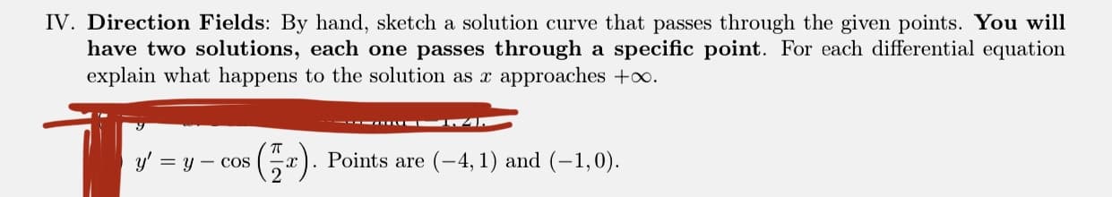 Direction Fields: By hand, sketch a solution curve that passes through the given points. You will
have two solutions, each one passes through a specific point. For each differential equation
explain what happens to the solution as x approaches +oo.
---- 4
(-).
Points are (-4, 1) and (-1,0).
y' = y – cos
