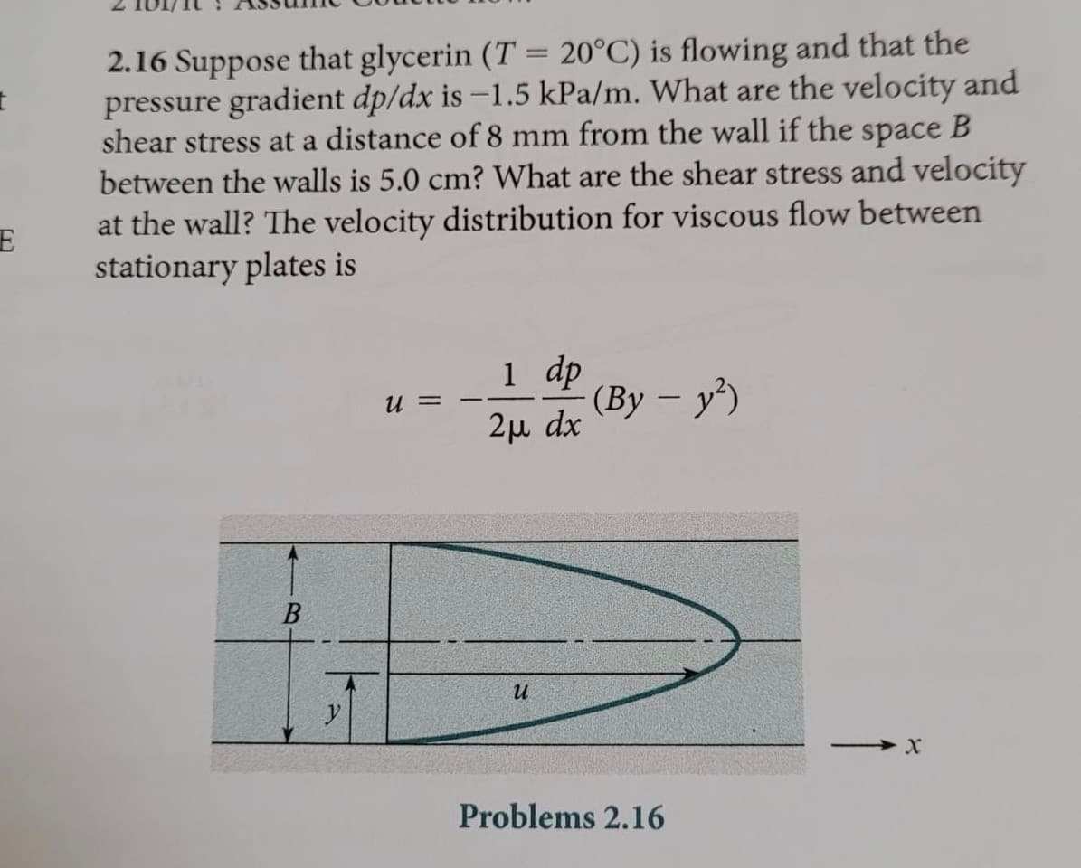 2.16 Suppose that glycerin (T = 20°C) is flowing and that the
pressure gradient dp/dx is -1.5 kPa/m. What are the velocity and
shear stress at a distance of 8 mm from the wall if the space B
between the walls is 5.0 cm? What are the shear stress and velocity
at the wall? The velocity distribution for viscous flow between
stationary plates is
%3D
1 dp
(Ву — у')
U =
2µ dx
и
Problems 2.16
