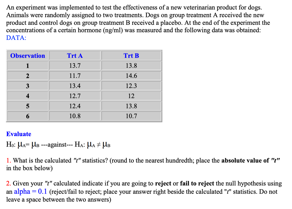 An experiment was implemented to test the effectiveness of a new veterinarian product for dogs.
Animals were randomly assigned to two treatments. Dogs on group treatment A received the new
product and control dogs on group treatment B received a placebo. At the end of the experiment the
concentrations of a certain hormone (ng/ml) was measured and the following data was obtained:
DATA:
Observation
1
2
3
4
5
Trt A
13.7
11.7
13.4
12.7
12.4
10.8
Evaluate
H₁: µÃ= µß ---against--- HÃ: µÃ ‡ µB
Trt B
13.8
14.6
12.3
12
13.8
10.7
1. What is the calculated "t" statistics? (round to the nearest hundredth; place the absolute value of "t"
in the box below)
2. Given your "t" calculated indicate if you are going to reject or fail to reject the null hypothesis using
an alpha = 0.1 (reject/fail to reject; place your answer right beside the calculated "t" statistics. Do not
leave a space between the two answers)