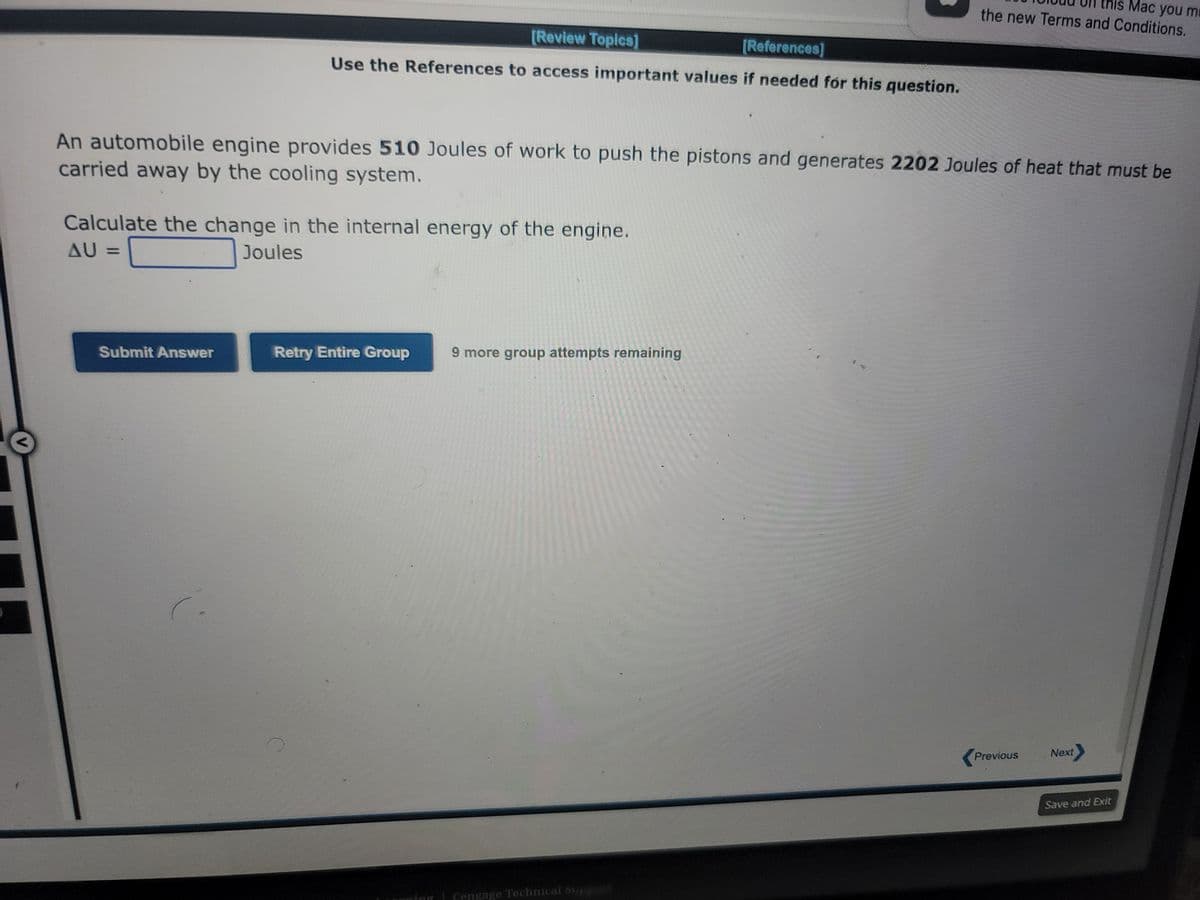 [Review Topics]
[References]
Use the References to access important values if needed for this question.
An automobile engine provides 510 Joules of work to push the pistons and generates 2202 Joules of heat that must be
carried away by the cooling system.
Calculate the change in the internal energy of the engine.
AU =
Joules
[
Submit Answer
Retry Entire Group
9 more group attempts remaining
this Mac you m
the new Terms and Conditions.
| Cengage Technical suppIXT
Previous
Next
Save and Exit