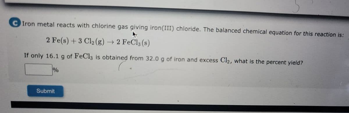 ### Iron and Chlorine Reaction: Percent Yield Calculation

**Problem Statement:**
Iron metal reacts with chlorine gas, giving iron(III) chloride. The balanced chemical equation for this reaction is:
\[ 2 \, \text{Fe} (s) + 3 \, \text{Cl}_2 (g) \rightarrow 2 \, \text{FeCl}_3 (s) \]

**Question:**
If only 16.1 g of FeCl\(_3\) is obtained from 32.0 g of iron and excess Cl\(_2\), what is the percent yield?

**Solution Framework:**

To calculate the percent yield, follow these steps:

1. **Determine the Molar Masses:**
   - Molar mass of Fe (iron): \( 55.85 \, \text{g/mol} \)
   - Molar mass of FeCl\(_3\):
     - Fe: \( 55.85 \, \text{g/mol} \)
     - Cl: \( 35.45 \, \text{g/mol} \) (since there are three Cl atoms, multiply by 3)

     Therefore, molar mass of FeCl\(_3\) = \( 55.85 + 3 \times 35.45 \)  
     = \( 55.85 + 106.35 \)  
     = \( 162.2 \, \text{g/mol} \)

2. **Calculate the Theoretical Yield:**
   - From the balanced equation: 
     \[ 2 \, \text{Fe} \rightarrow 2 \, \text{FeCl}_3 \]
     Therefore, the molar ratio of Fe to FeCl\(_3\) is 1:1.
   
   - Moles of Fe used:
     \[ \frac{32.0 \, \text{g Fe}}{55.85 \, \text{g/mol}} \approx 0.573 \, \text{mol Fe} \]

   - Since the molar ratio is 1:1, the moles of FeCl\(_3\) formed will also be \( 0.573 \, \text{mol} \).

   - Theoretical mass of FeCl\(_3\):
     \[ 0.573 \, \text{mol} \times 