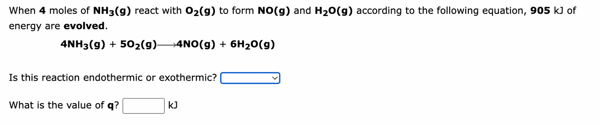 When 4 moles of NH3(g) react with O₂(g) to form NO(g) and H₂O(g) according to the following equation, 905 kJ of
energy are evolved.
4NH3(g) + 50₂(g)- →4NO(g) + 6H₂O(g)
Is this reaction endothermic or exothermic?
What is the value of q?
kJ