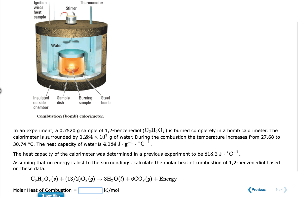 Ignition
wires
heat
sample
Water
Stirrer
Insulated Sample Burning Steel
outside dish sample bomb
chamber
Thermometer
Combustion (bomb) calorimeter.
In an experiment, a 0.7520 g sample of 1,2-benzenediol (C6H₁O₂) is burned completely in a bomb calorimeter. The
calorimeter is surrounded by 1.284 × 10³ g of water. During the combustion the temperature increases from 27.68 to
30.74 °C. The heat capacity of water is 4.184 J. g¯¹ . °℃−¹.
-1
The heat capacity of the calorimeter was determined in a previous experiment to be 818.2 J · °C¯¹.
Assuming that no energy is lost to the surroundings, calculate the molar heat of combustion of 1,2-benzenediol based
on these data.
C6H6 O₂ (s) + (13/2)O₂(g) → 3H₂O(1) + 6CO2(g) + Energy
kJ/mol
Molar Heat of Combustion
Show Hint
=
Previous
Next