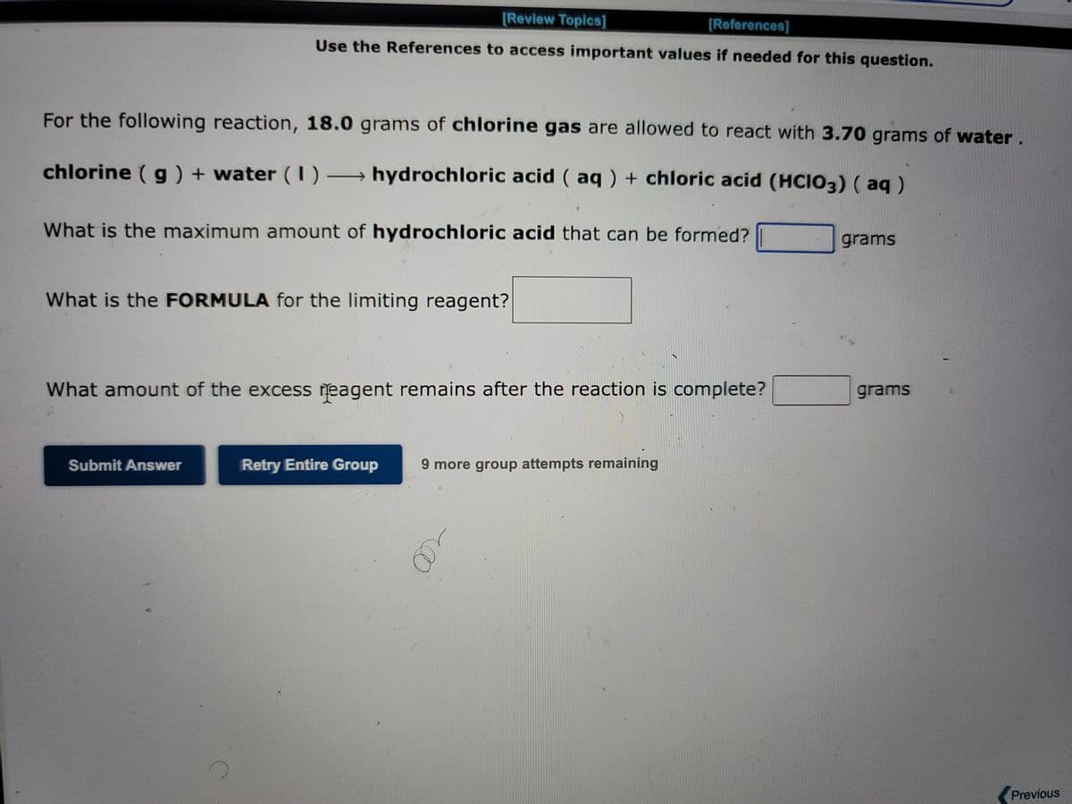 [Review Topics]
[References]
Use the References to access important values if needed for this question.
For the following reaction, 18.0 grams of chlorine gas are allowed to react with 3.70 grams of water.
chlorine (g) + water (1)→ hydrochloric acid (aq) + chloric acid (HClO3) (aq)
What is the maximum amount of hydrochloric acid that can be formed?
What is the FORMULA for the limiting reagent?
What amount of the excess reagent remains after the reaction is complete?
Submit Answer
Retry Entire Group
9 more group attempts remaining
grams
grams
Previous