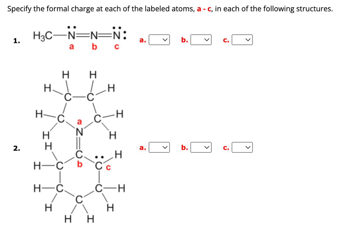 ### Specifying Formal Charges in Molecular Structures

When analyzing molecular structures, it is important to determine the formal charge of each atom. The formal charge is an accounting device to ensure the number of electrons in the molecule is arranged correctly among the atoms involved. Below are two molecular structures where you need to specify the formal charge for the labeled atoms (a, b, c).

#### 1. Structure 1
- **Diagram Explanation:**
  The structure shows a chain of nitrogen atoms connected to a methyl group (H₃C). Each nitrogen is bonded with different bonding configurations including double and triple bonds. The atoms are labeled as:
  - **a:** The nitrogen atom of the methyl group.
  - **b:** The middle nitrogen atom.
  - **c:** The terminal nitrogen atom with a lone pair of electrons.

  ```
  H₃C - N ≡ N = N:
           a   b    c
  ```
- **Specify Formal Charge:** 
  - a: [Dropdown menu]
  - b: [Dropdown menu]
  - c: [Dropdown menu]

#### 2. Structure 2
- **Diagram Explanation:**
  This structure is an organic molecule with a ring structure, containing carbon (C) and nitrogen (N) atoms, surrounded by hydrogen (H) atoms. The atoms are arranged such that the nitrogen and carbon atoms create a part of the ring system. The labeled atoms are:
  - **a:** The nitrogen atom within the ring.
  - **b:** The carbon atom double-bonded to the nitrogen.
  - **c:** The carbon atom single-bonded to the carbon next to it, having a lone pair of electrons.
  
  ```
    H     H
     \   /
   H - C - C - H
       |   |
   H - C - Nₐ
      /     \
   H - Cᵦ   Cᶜ - H
      |       |
     H        H
  ```
- **Specify Formal Charge:** 
  - a: [Dropdown menu]
  - b: [Dropdown menu]
  - c: [Dropdown menu]

### Instructions:
Select the appropriate formal charge for each labeled atom (a, b, c) from the provided dropdown menus for both molecular structures. Formal charges help in predicting real molecular structures by balancing atomic charges according to their bonding and non-bonding valence electrons.