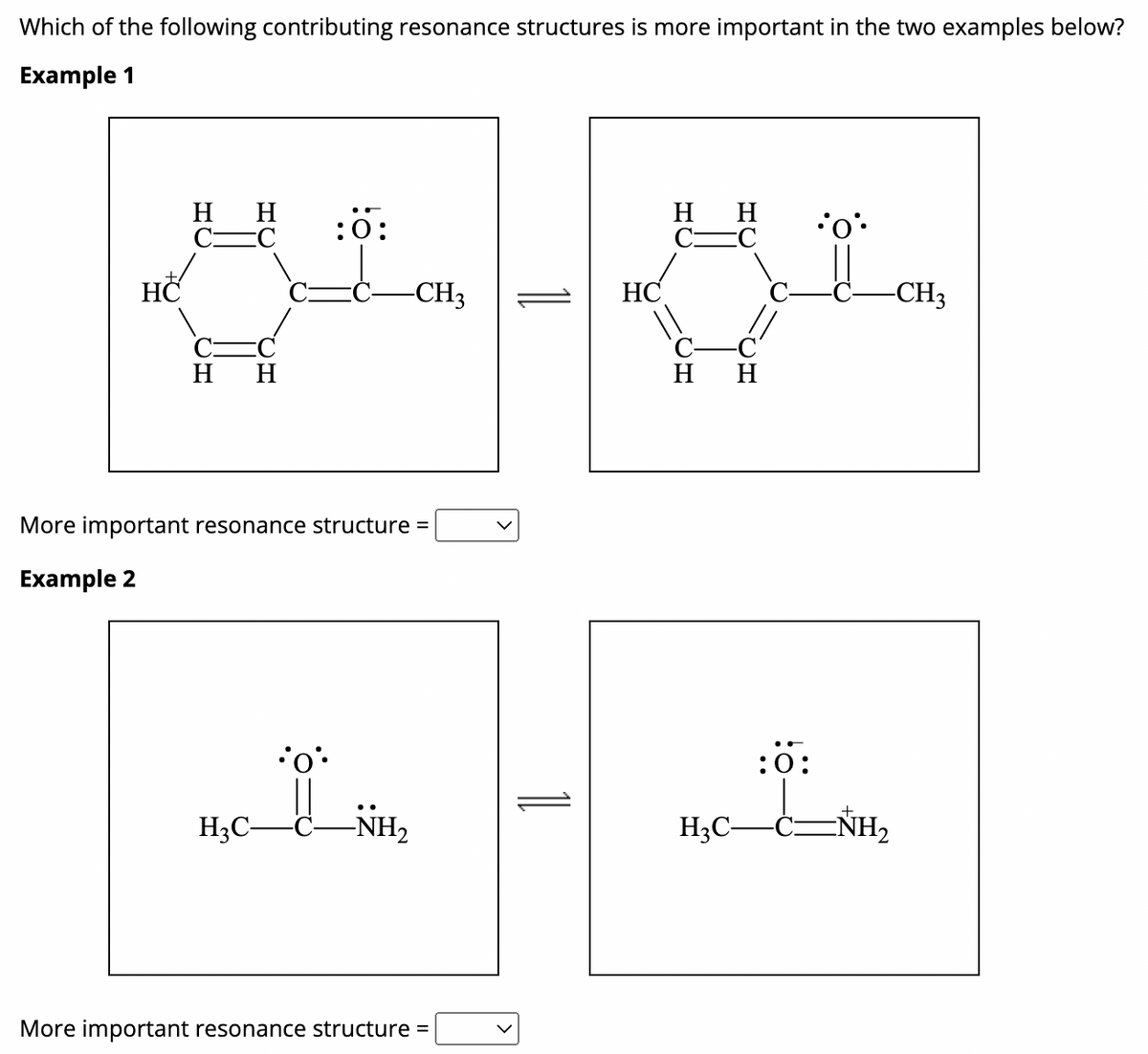 **Resonance Structures in Organic Chemistry**

**Understanding Resonance Structures**

Resonance structures are different forms of a molecule in which the chemical connectivity is the same but the electrons are distributed differently around the structure. Resonance is a critical concept in organic chemistry as it helps to understand the stability, reactivity, and properties of molecules.

**Examples of Resonance Structures**

**Example 1**

In this example, two resonance structures of a molecule are provided. 

- The first resonance structure shows an oxygen atom with three lone pairs of electrons and a negative formal charge. The structure also includes a benzene ring with alternating single and double bonds, one of which is connected to a carbon-carbon triple bond leading to a methyl group (CH3).

- The second resonance structure shows the oxygen atom with two lone pairs of electrons and forming a double bond with the adjacent carbon. This structure depicts the movement of electrons, resulting in the shift of double and single bonds within the benzene ring.

**Example 1 Resonance Structures:**
![Example 1 Resonance Structures](example1-resonance.png)

**Example 2**

In this example, two resonance structures are depicted for another molecule.

- The first resonance structure shows an oxygen atom double-bonded to a carbon atom with two lone pairs of electrons on the oxygen. Adjacent to the carbon, there is an amine group (NH2), and a methyl group (H3C).

- The second resonance structure shows the oxygen atom with the same two lone pairs but now, the nitrogen in the amine group has a positive formal charge and has lost one pair of electrons, which have moved to form a double bond between the carbon and nitrogen atom.

**Example 2 Resonance Structures:**
![Example 2 Resonance Structures](example2-resonance.png)

**Determining More Important Resonance Structures**

Resonance structures can be evaluated based on several principles:

1. **Minimizing Formal Charges:** Structures with fewer formal charges are generally more stable.
2. **Full Octets:** Resonance structures in which atoms (especially carbon, nitrogen, and oxygen) have full octets are usually favored.
3. **Negative Charges on Electronegative Atoms:** It's more favorable for negative charges to reside on more electronegative atoms (like oxygen).

**Interactive Decision Making:**

Each example asks you to determine the more important resonance structure through a dropdown selection:
- **More important resonance structure =** [