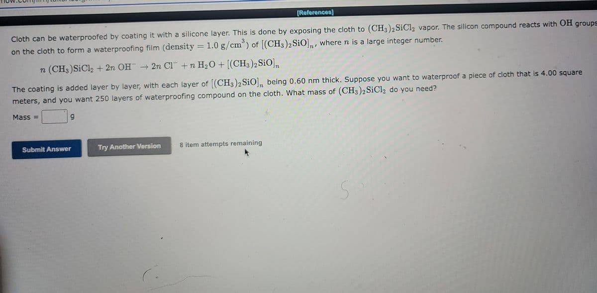 ### Waterproofing Cloth Using Silicone Compounds

Cloth can be waterproofed by coating it with a silicone layer. This is done by exposing the cloth to \((CH_3)_2SiCl_2\) vapor. The silicon compound reacts with \(OH\) groups on the cloth to form a waterproofing film (density = \(1.0 \, \text{g/cm}^3\)) of \([(CH_3)_2SiO]_n\), where n is a large integer number.

The chemical reaction is given by:
\[ n \, (CH_3)_2SiCl_2 + 2n \, OH^- \rightarrow 2n \, Cl^- + n \, H_2O + [(CH_3)_2SiO]_n \]

The coating is added layer by layer, with each layer of \([(CH_3)_2SiO]_n\) being \(0.60 \, \text{nm}\) thick. Suppose you want to waterproof a piece of cloth that is \(4.00 \, \text{m}^2\) and you want \(250\) layers of the waterproofing compound on the cloth. 

**Question:**
What mass of \((CH_3)_2SiCl_2\) do you need?

**Mass:** \( \qquad \text{g} \)

- **Input Fields:**
  - **Mass field:** where the calculated mass of \((CH_3)_2SiCl_2\) will be input.

- **Buttons:**
  - **Submit Answer:** to submit the calculated mass.
  - **Try Another Version:** to try solving a different version of the problem.

This educational content helps you understand the process of waterproofing textiles using chemical compounds and reinforces concepts related to chemical reactions, densities, and layering in practical applications.