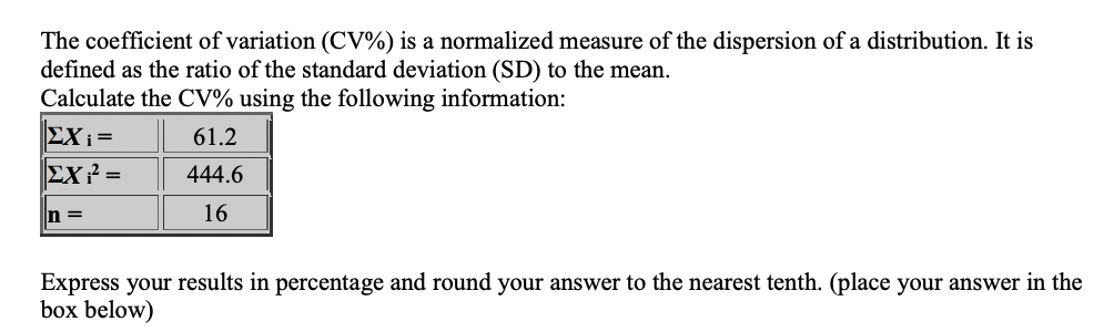 The coefficient of variation (CV%) is a normalized measure of the dispersion of a distribution. It is
defined as the ratio of the standard deviation (SD) to the mean.
Calculate the CV% using the following information:
61.2
444.6
16
|ΣΧ; =
ΣΧ 2 =
n=
Express your results in percentage and round your answer to the nearest tenth. (place your answer in the
box below)