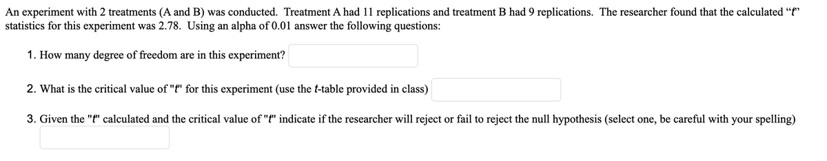 **Title: Analyzing Experiment Results with Statistical Tests**

**Experiment Overview:**
An experiment with two treatments (A and B) was conducted. Treatment A included 11 replications, and Treatment B included 9 replications. The researcher calculated a \( t \)-statistic for this experiment, which was found to be 2.78. With a significance level (\( \alpha \)) of 0.01, address the following questions:

1. **How many degrees of freedom are in this experiment?**  
   [Answer Field]

2. **What is the critical value of "t" for this experiment (use the t-table provided in class)?**  
   [Answer Field]

3. **Given the "t" calculated and the critical value of "t," indicate if the researcher will reject or fail to reject the null hypothesis (select one, be careful with your spelling).**  
   [Answer Field]