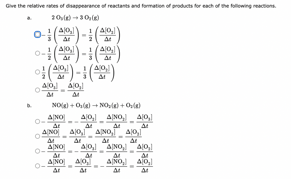 Give the relative rates of disappearance of reactants and formation of products for each of the following reactions.
2 O3 (g) → 3 O₂ (g)
1/4[03] 1 /Δ[02]
ΔΕ
Δt
a.
b.
Δ[03]
Δ[02]
0-1 (410¹)-(4101)
2
3
Δt
(4101) -(4101)
Δt
3
Δt
Δ[03] Δ[0]
Δt
Δt
NO(g) + O3(g) → NO2(g) + O2(g)
Δ[ΝΟ] Δ[0] Δ[NO] Δ[03]
Δ[ΝΟ,]
ΔΕ
ΔΕ
Δt
Δt
Δ[ΝΟ]
ΔΕ
Δt
Δ[0] Δ[ΝΟ,]
ΔΕ
ΔΕ
Δ[ΝΟ]
ΔΕ
Δ[ΝΟ] Δ[03]
Δt
Δt
Δ[03]
ΔΕ
||
Δ[0]
Δt
Δ[ΝΟ2]
ΔΕ
Δ[ΝΟ2]
ΔΕ
Δ[Ο]
ΔΕ
Δ[02]
ΔΕ