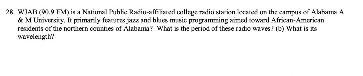 28. WJAB (90.9 FM) is a National Public Radio-affiliated college radio station located on the campus of Alabama A
& M University. It primarily features jazz and blues music programming aimed toward African-American
residents of the northern counties of Alabama? What is the period of these radio waves? (b) What is its
wavelength?