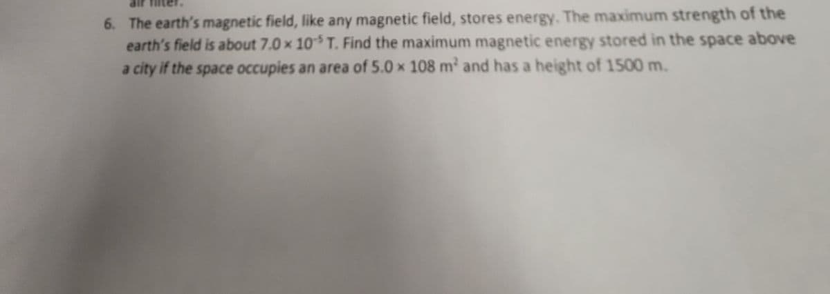 6. The earth's magnetic field, like any magnetic field, stores energy. The maximum strength of the
earth's field is about 7.0 x 105 T. Find the maximum magnetic energy stored in the space above
a city if the space occupies an area of 5.0 x 108 m² and has a height of 1500 m.