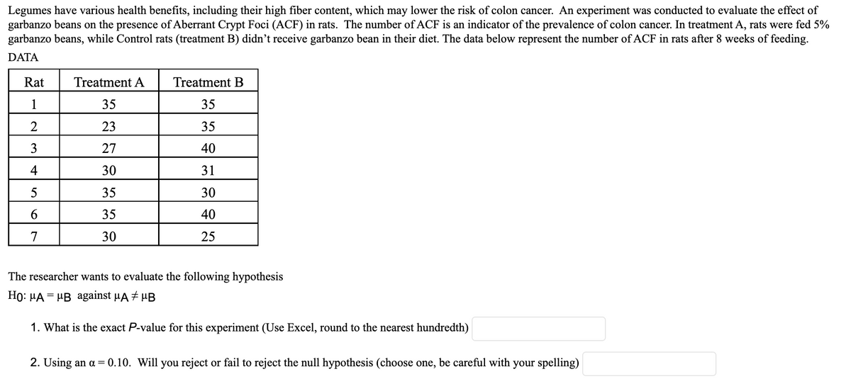 Legumes have various health benefits, including their high fiber content, which may lower the risk of colon cancer. An experiment was conducted to evaluate the effect of
garbanzo beans on the presence of Aberrant Crypt Foci (ACF) in rats. The number of ACF is an indicator of the prevalence of colon cancer. In treatment A, rats were fed 5%
garbanzo beans, while Control rats (treatment B) didn't receive garbanzo bean in their diet. The data below represent the number of ACF in rats after 8 weeks of feeding.
DATA
Rat
1
2
3
4
5
6
7
Treatment A
35
23
27
30
35
35
30
Treatment B
35
35
40
31
30
40
25
The researcher wants to evaluate the following hypothesis
Ho: μA = μB against µA μB
1. What is the exact P-value for this experiment (Use Excel, round to the nearest hundredth)
2. Using an a = 0.10. Will you reject or fail to reject the null hypothesis (choose one, be careful with your spelling)