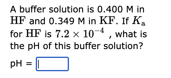 A buffer solution is 0.400 M in
HF and 0.349 M in KF. If Ka
for HF is 7.2 × 10-4, what is
the pH of this buffer solution?
pH =
||