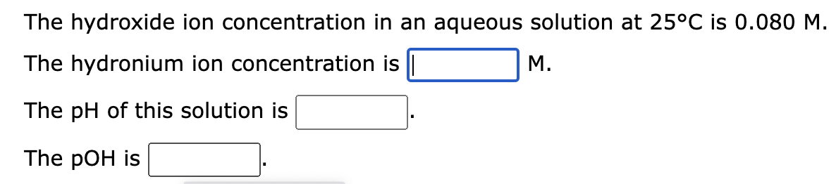 The hydroxide ion concentration in an aqueous solution at 25°C is 0.080 M.
The hydronium ion concentration is |
The pH of this solution is
The pOH is
M.