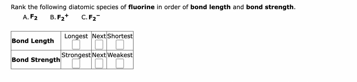 Rank the following diatomic species of fluorine in order of bond length and bond strength.
A. F2
B. F₂+ C. F₂
Bond Length
Bond Strength
Longest Next Shortest
Strongest Next Weakest