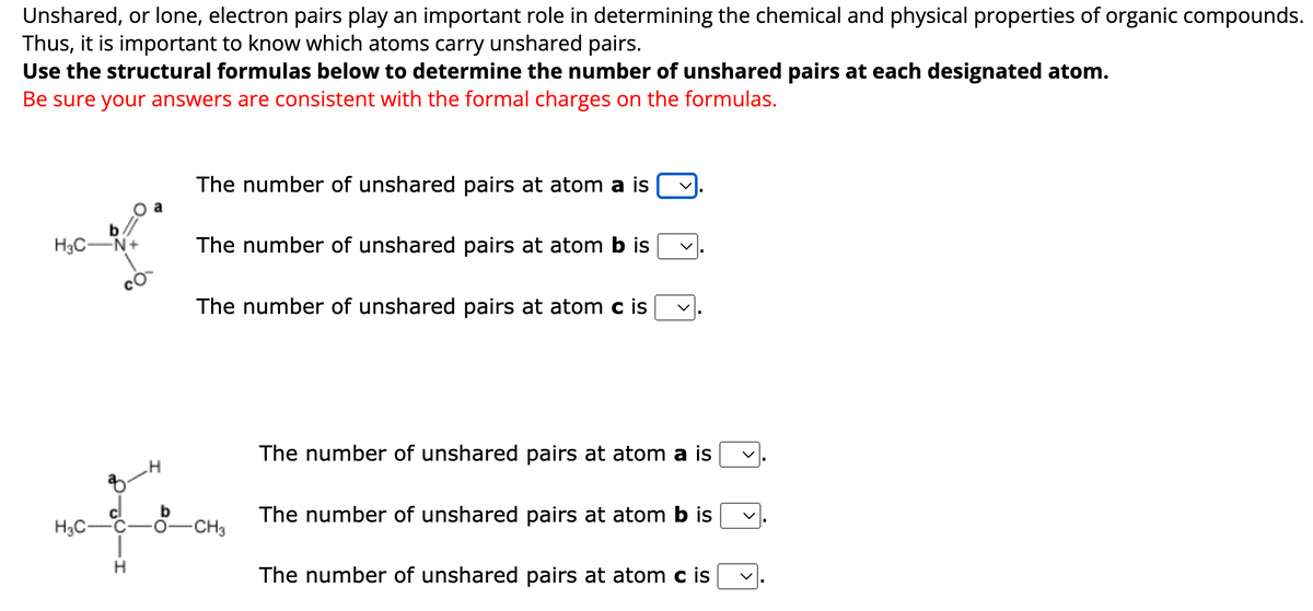 ### Unshared Electron Pairs in Organic Compounds

Unshared, or lone, electron pairs play an important role in determining the chemical and physical properties of organic compounds. Thus, it is important to know which atoms carry unshared pairs.

#### Instructions:
Use the structural formulas below to determine the number of unshared pairs at each designated atom. Be sure your answers are consistent with the formal charges on the formulas.

#### Structural Formula 1:
[Image of Organic Compound]

- The number of unshared pairs at atom **a** is [dropdown].
- The number of unshared pairs at atom **b** is [dropdown].
- The number of unshared pairs at atom **c** is [dropdown].

#### Structural Formula 2:
[Image of Organic Compound]

- The number of unshared pairs at atom **a** is [dropdown].
- The number of unshared pairs at atom **b** is [dropdown].
- The number of unshared pairs at atom **c** is [dropdown].

### Diagram Explanations:

**Structural Formula 1:**
This is an image of an organic compound where atoms are labeled as "a," "b," and "c". The structure includes atoms such as carbon (C), hydrogen (H), nitrogen (N), and oxygen (O). Nitrogen carries a positive formal charge (+) and oxygen carries a negative formal charge (-).

**Structural Formula 2:**
This is another image of an organic compound where different atoms are labeled as "a," "b," and "c". This structure involves carbon, hydrogen, and oxygen atoms. 

For each structural formula, you should identify the number of unshared electron pairs (lone pairs) on the labeled atoms. This exercise helps in understanding the distribution of electrons in molecules, crucial for predicting molecular geometry, reactivity, and other chemical properties.