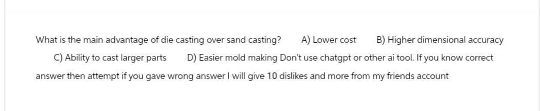 What is the main advantage of die casting over sand casting?
A) Lower cost B) Higher dimensional accuracy
D) Easier mold making Don't use chatgpt or other ai tool. If you know correct
C) Ability to cast larger parts
answer then attempt if you gave wrong answer I will give 10 dislikes and more from my friends account