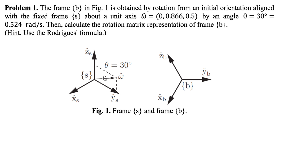 Problem 1. The frame {b} in Fig. 1 is obtained by rotation from an initial orientation aligned
with the fixed frame {s} about a unit axis ô = (0,0.866, 0.5) by an angle 0 = 30° =
0.524 rad/s. Then, calculate the rotation matrix representation of frame {b}.
(Hint. Use the Rodrigues' formula.)
Îs
0 = 30°
{s}
{b}
Ys
Fig. 1. Frame {s} and frame {b}.
