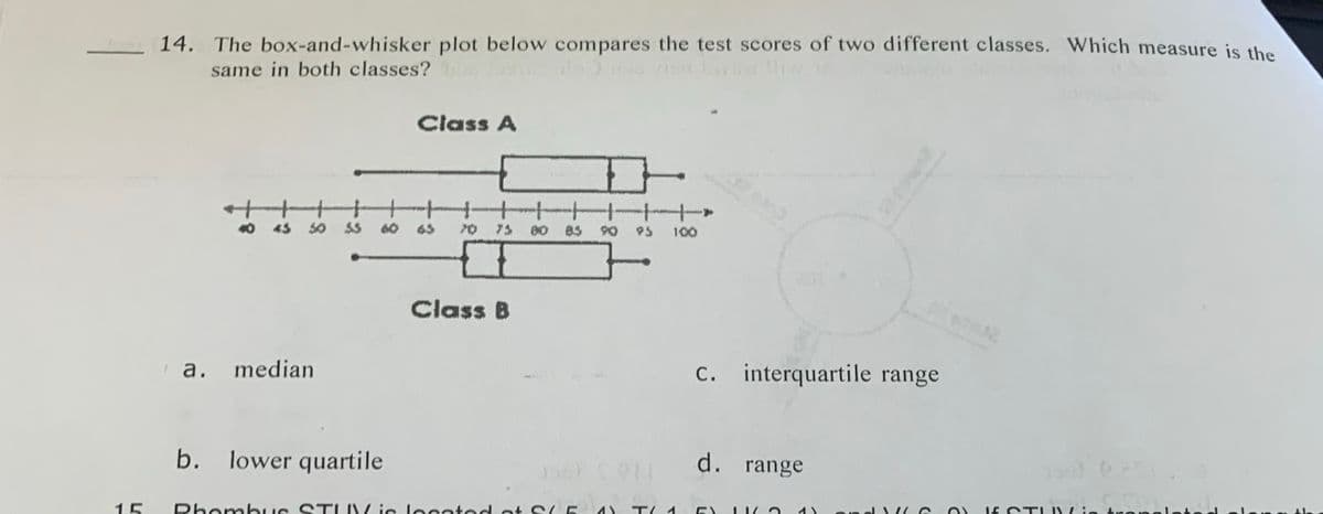 15
14. The box-and-whisker plot below compares the test scores of two different classes. Which measure is the
same in both classes? bus rois byist fliste
50 53 60 65
a. median
Class A
b. lower quartile
75
I
Class B
D
Rhombus STUV is located at S
93
DE CONT
100
T/ 1
c. interquartile range
d. range
C
O
If STIIN