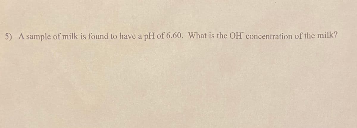 5) A sample of milk is found to have a pH of 6.60. What is the OH concentration of the milk?
