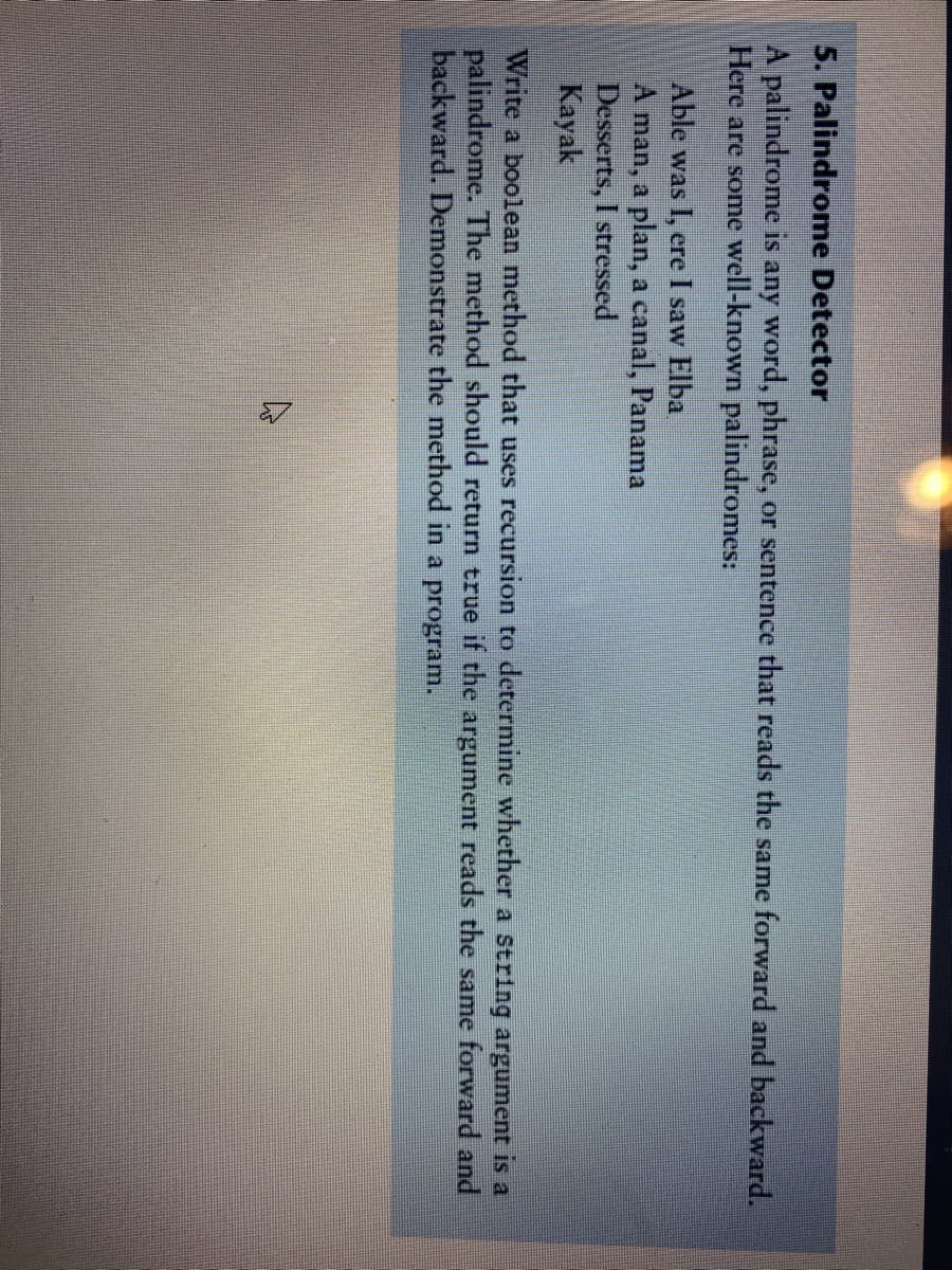 5. Palindrome Detector
A palindrome is any word, phrase, or sentence that reads the same forward and backward.
Here are some well-known palindromes:
Able was I, ere I saw Elba
A man, a plan, a canal, Panama
Desserts, I stressed
Kayak
Write a boolean method that uses recursion to determine whether a string argument is a
palindrome. The method should return true if the argument reads the same forward and
backward. Demonstrate the method in a program.