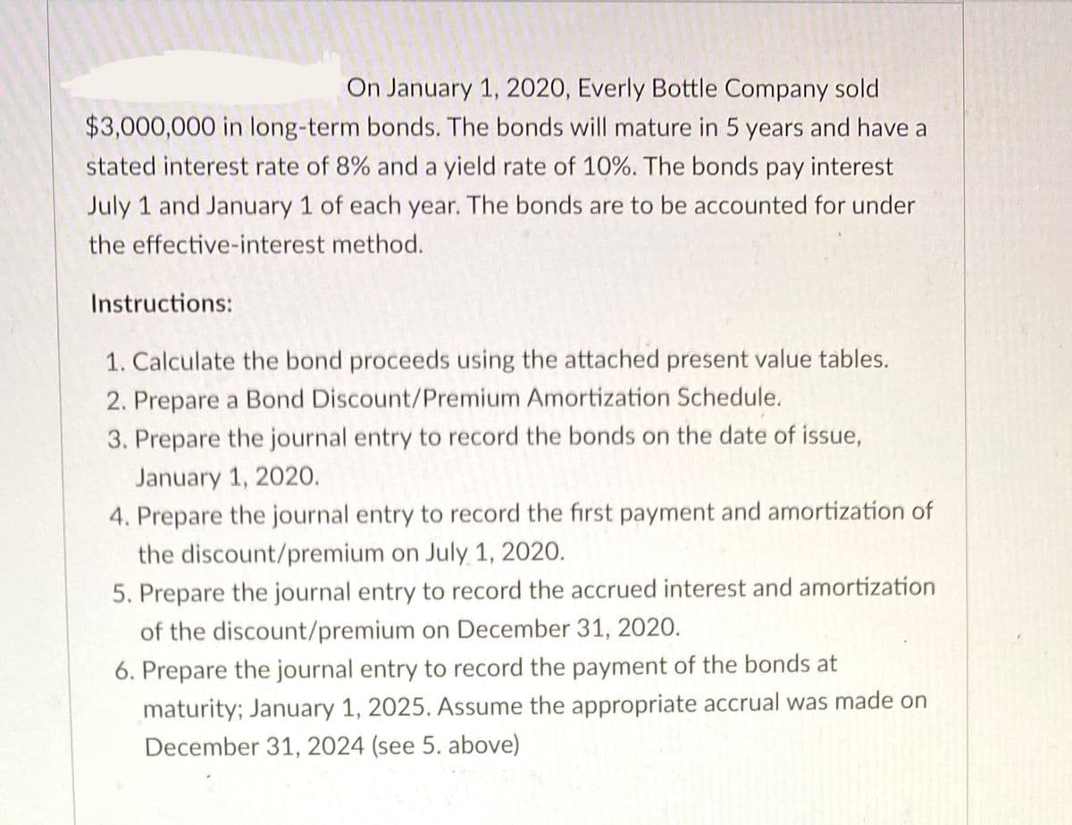 On January 1, 2020, Everly Bottle Company sold
$3,000,000 in long-term bonds. The bonds will mature in 5 years and have a
stated interest rate of 8% and a yield rate of 10%. The bonds pay interest
July 1 and January 1 of each year. The bonds are to be accounted for under
the effective-interest method.
Instructions:
1. Calculate the bond proceeds using the attached present value tables.
2. Prepare a Bond Discount/Premium Amortization Schedule.
3. Prepare the journal entry to record the bonds on the date of issue,
January 1, 2020.
4. Prepare the journal entry to record the first payment and amortization of
the discount/premium on July 1, 2020.
5. Prepare the journal entry to record the accrued interest and amortization
of the discount/premium on December 31, 2020.
6. Prepare the journal entry to record the payment of the bonds at
maturity; January 1, 2025. Assume the appropriate accrual was made on
December 31, 2024 (see 5. above)