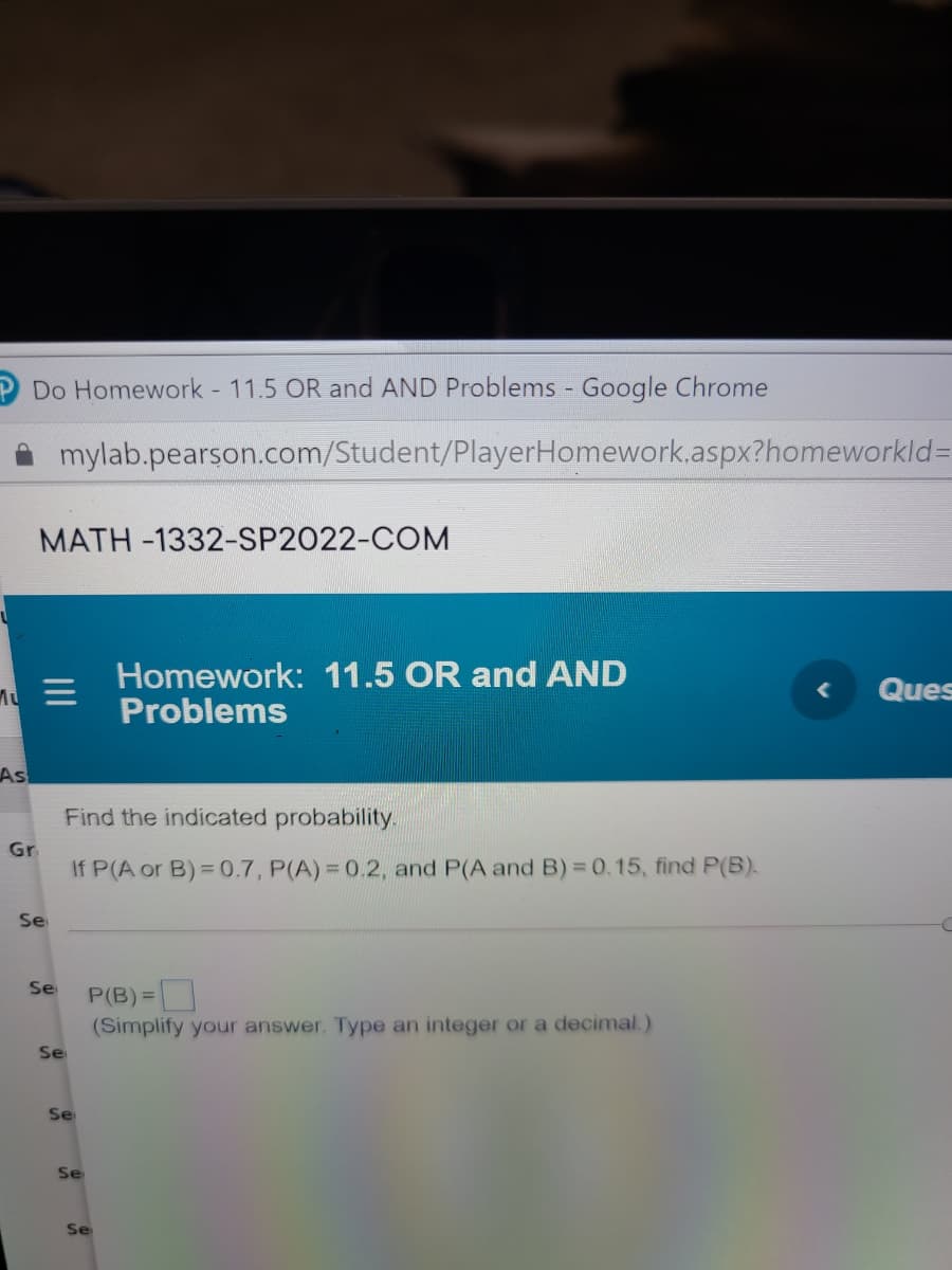 Do Homework - 11.5 OR and AND Problems - Google Chrome
mylab.pearson.com/Student/PlayerHomework.aspx?homeworkld%=
MATH -1332-SP2022-COM
Homework: 11.5 OR and AND
Problems
Ques
As
Find the indicated probability.
Gr
If P(A or B)= 0.7, P(A)= 0.2, and P(A and B) = 0.15, find P(B).
Se
Se
P(B)=
(Simplify your answer. Type an integer or a decimal.)
Se
Se
Se
Se
