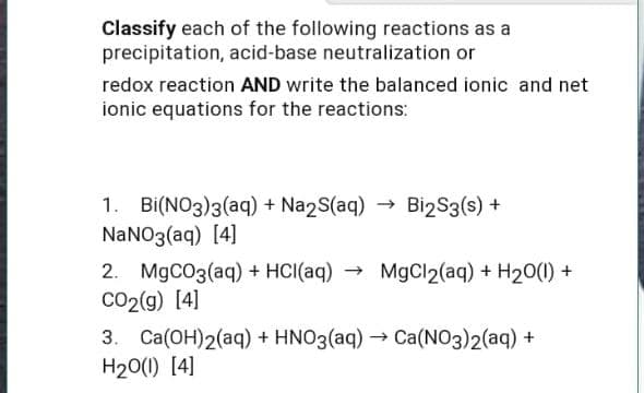 Classify each of the following reactions as a
precipitation, acid-base neutralization or
redox reaction AND write the balanced ionic and net
ionic equations for the reactions:
1. Bi(NO3)3(aq) + Na2S(aq) → Bi2S3(s) +
NANO3(aq) [4]
2. M9CO3(aq) + HCI(aq)
CO2(g) [4]
MgCl2(aq) + H20(1) +
3. Ca(OH)2(aq) + HNO3(aq) → Ca(NO3)2(aq) +
H20(1) [4]
