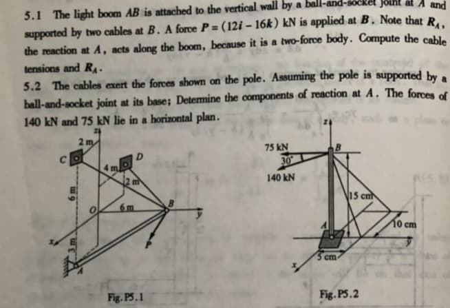 5.1 The light boom AB is attached to the vertical wall by a ball-
supported by two cables at B. A force P = (12i – 16k ) kN is applied at B. Note that R.
the reaction at A, acts along the boom, because it is a two-force body. Compute the cable
Socket Joint at A and
tensions and RA.
5.2 The cables exert the forces shown on the pole. Assuming the pole is supported by a
ball-and-socket joint at its base; Determine the components of reaction at A. The forces of
140 kN and 75 kN lie in a horizontal plan.
2 m
75 kN
D.
4 m
2 m
140 kN
15 cm
6m
10 ст
5 cm
Fig. P5.1
Fig. P5.2
