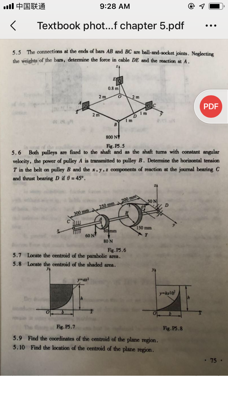 1中国联通
9:28 AM
Textbook phot...f chapter 5.pdf
•..
5.5. The connections at the ends of bars AB and BC are ball-and-socket joints. Neglecting
the weights of the bars, determine the force in cable DE and the reaction at A.
E
0.8 m
2 m
O.
2 m
PDF
2 m
B
800 N
Fig. P5.5
Both pulleys are fixed to the shaft and as the shaft tums with constant angular
5.6
velocity, the power of pulley A is transmitted to pulley B. Detemine the horizontal tension
T in the belt on pulley B and the x, y,z components of reaction at the journal bearing C
and thrust bearing D if 6 = 45°.
S0 N
300 mm 250 mm 200 mm
C
150 mm
80 mm
60 N
80 N
Fig.P5.6
5.7 Locate the centroid of the parabolic area.
5.8 Locate the centroid of the shaded area.
y-ax?
y-hx
Fig. PS.7
Fig. PS.8
5.9 Find the coordinates of the centroid of the plane region.
5.10 Find the location of the centroid of the plane region.
75 ·
