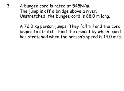 3.
A bungee cord is rated at 545N/m.
The jump is off a bridge above a river.
Unstretched, the bungee cord is 68.0 m long.
A 72.0 kg person jumps. They fall till and the cord
begins to stretch. Find the amount by which cord
has stretched when the person's speed is 14.0 m/s.