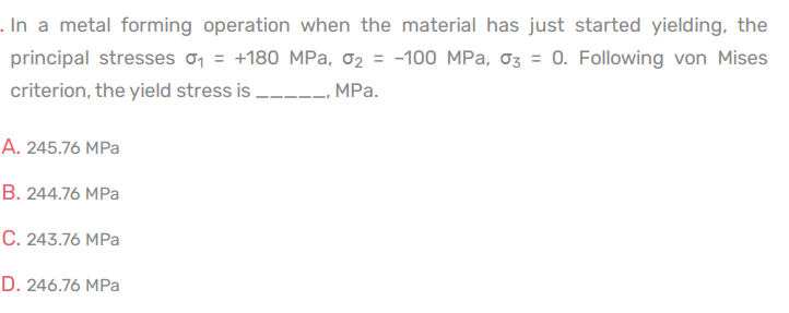 ### Metal Forming and Yield Stress

In a metal forming operation, when the material has just started yielding, the principal stresses are given as follows:
- \(\sigma_1 = +180 \text{ MPa}\)
- \(\sigma_2 = -100 \text{ MPa}\)
- \(\sigma_3 = 0\)

Using the von Mises criterion, which is used to determine the yield stress, we are to calculate the yield stress.

#### Multiple-Choice Options:
A. 245.76 MPa

B. 244.76 MPa

C. 243.76 MPa

D. 246.76 MPa